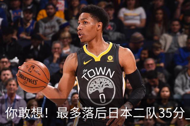 你敢想！最多落后日本二队35分 近10年男篮在干什么